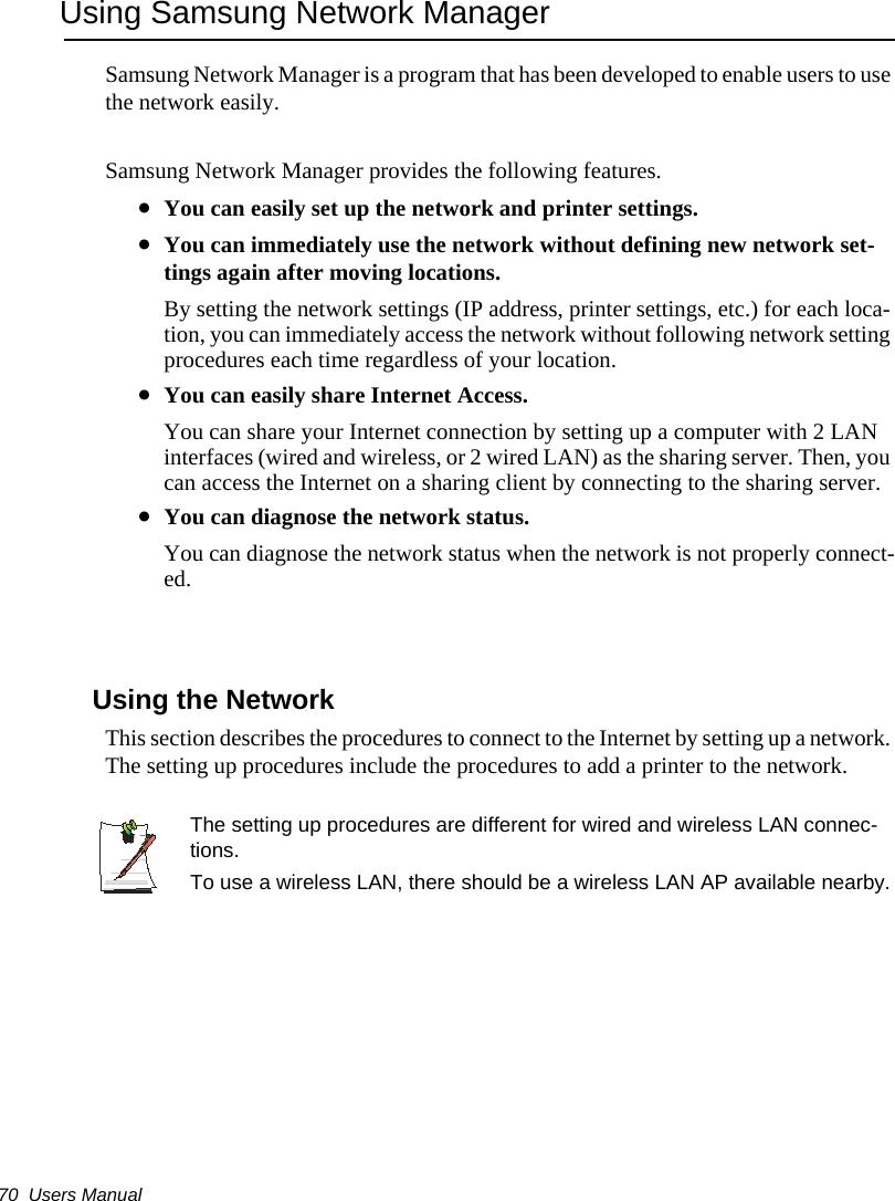 70  Users ManualUsing Samsung Network ManagerSamsung Network Manager is a program that has been developed to enable users to use the network easily.Samsung Network Manager provides the following features.&bull;You can easily set up the network and printer settings.&bull;You can immediately use the network without defining new network set-tings again after moving locations.By setting the network settings (IP address, printer settings, etc.) for each loca-tion, you can immediately access the network without following network setting procedures each time regardless of your location.&bull;You can easily share Internet Access.You can share your Internet connection by setting up a computer with 2 LAN interfaces (wired and wireless, or 2 wired LAN) as the sharing server. Then, you can access the Internet on a sharing client by connecting to the sharing server.&bull;You can diagnose the network status.You can diagnose the network status when the network is not properly connect-ed.Using the Network This section describes the procedures to connect to the Internet by setting up a network. The setting up procedures include the procedures to add a printer to the network.The setting up procedures are different for wired and wireless LAN connec-tions.To use a wireless LAN, there should be a wireless LAN AP available nearby.