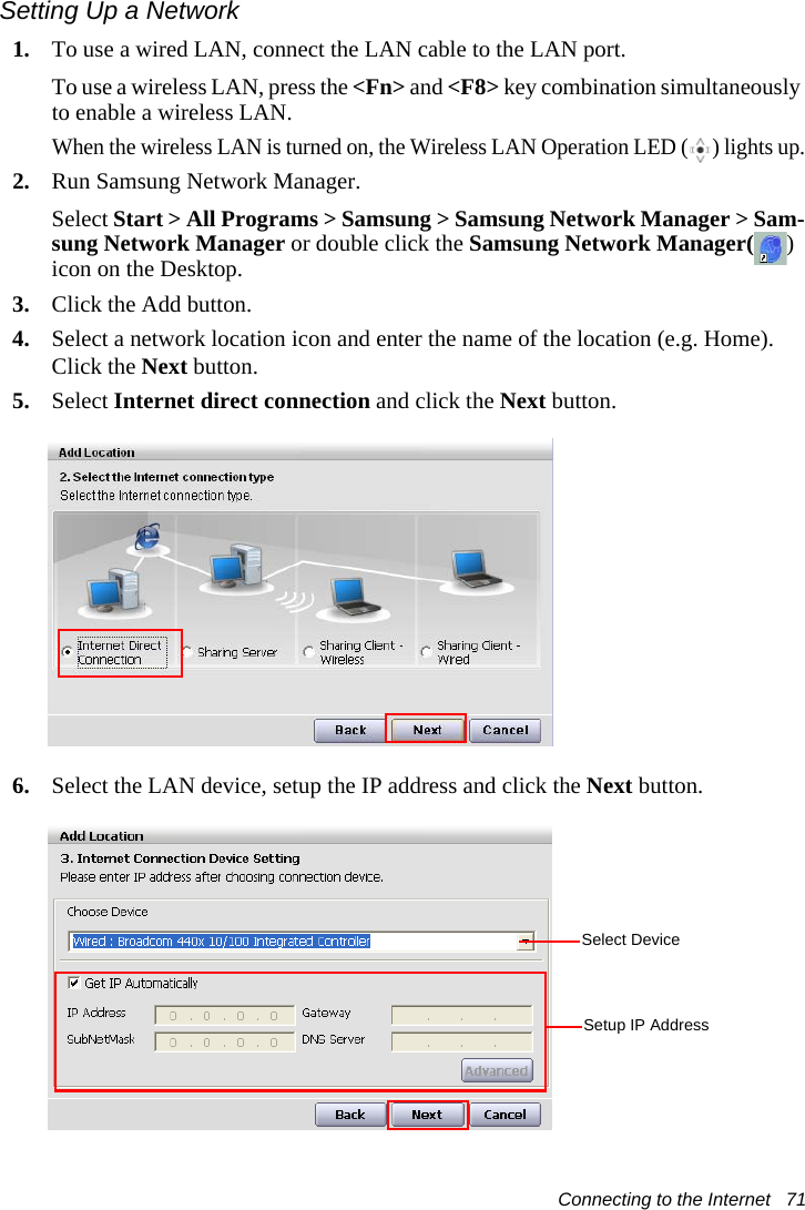 Connecting to the Internet   71Setting Up a Network1. To use a wired LAN, connect the LAN cable to the LAN port.To use a wireless LAN, press the <Fn> and <F8> key combination simultaneously to enable a wireless LAN. When the wireless LAN is turned on, the Wireless LAN Operation LED ( ) lights up.2. Run Samsung Network Manager.Select Start > All Programs > Samsung > Samsung Network Manager > Sam-sung Network Manager or double click the Samsung Network Manager( ) icon on the Desktop.3. Click the Add button.4. Select a network location icon and enter the name of the location (e.g. Home). Click the Next button.5. Select Internet direct connection and click the Next button.6. Select the LAN device, setup the IP address and click the Next button.Select DeviceSetup IP Address