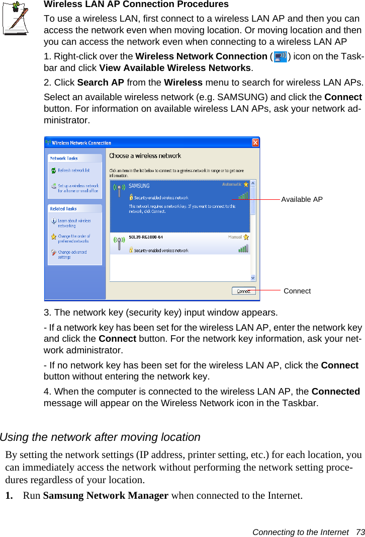 Connecting to the Internet   73Wireless LAN AP Connection ProceduresTo use a wireless LAN, first connect to a wireless LAN AP and then you can access the network even when moving location. Or moving location and then you can access the network even when connecting to a wireless LAN AP1. Right-click over the Wireless Network Connection ( ) icon on the Task-bar and click View Available Wireless Networks.2. Click Search AP from the Wireless menu to search for wireless LAN APs.Select an available wireless network (e.g. SAMSUNG) and click the Connect button. For information on available wireless LAN APs, ask your network ad-ministrator.3. The network key (security key) input window appears.- If a network key has been set for the wireless LAN AP, enter the network key and click the Connect button. For the network key information, ask your net-work administrator.- If no network key has been set for the wireless LAN AP, click the Connect button without entering the network key.4. When the computer is connected to the wireless LAN AP, the Connected message will appear on the Wireless Network icon in the Taskbar.Using the network after moving locationBy setting the network settings (IP address, printer setting, etc.) for each location, you can immediately access the network without performing the network setting proce-dures regardless of your location.1. Run Samsung Network Manager when connected to the Internet.Available APConnect