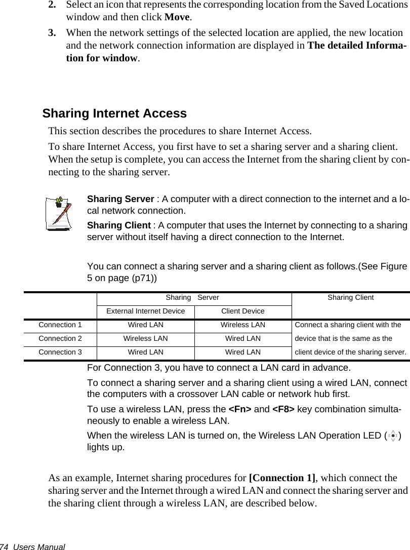 74  Users Manual2. Select an icon that represents the corresponding location from the Saved Locations window and then click Move.3. When the network settings of the selected location are applied, the new location and the network connection information are displayed in The detailed Informa-tion for window.Sharing Internet AccessThis section describes the procedures to share Internet Access.To share Internet Access, you first have to set a sharing server and a sharing client. When the setup is complete, you can access the Internet from the sharing client by con-necting to the sharing server.Sharing Server : A computer with a direct connection to the internet and a lo-cal network connection.Sharing Client : A computer that uses the Internet by connecting to a sharing server without itself having a direct connection to the Internet.You can connect a sharing server and a sharing client as follows.(See Figure 5 on page (p71))For Connection 3, you have to connect a LAN card in advance.To connect a sharing server and a sharing client using a wired LAN, connect the computers with a crossover LAN cable or network hub first.To use a wireless LAN, press the <Fn> and <F8> key combination simulta-neously to enable a wireless LAN.When the wireless LAN is turned on, the Wireless LAN Operation LED ( ) lights up.As an example, Internet sharing procedures for [Connection 1], which connect the sharing server and the Internet through a wired LAN and connect the sharing server and the sharing client through a wireless LAN, are described below.Sharing Server Sharing ClientExternal Internet Device Client DeviceConnection 1 Wired LAN Wireless LAN Connect a sharing client with the Connection 2 Wireless LAN Wired LAN device that is the same as the Connection 3 Wired LAN Wired LAN client device of the sharing server.