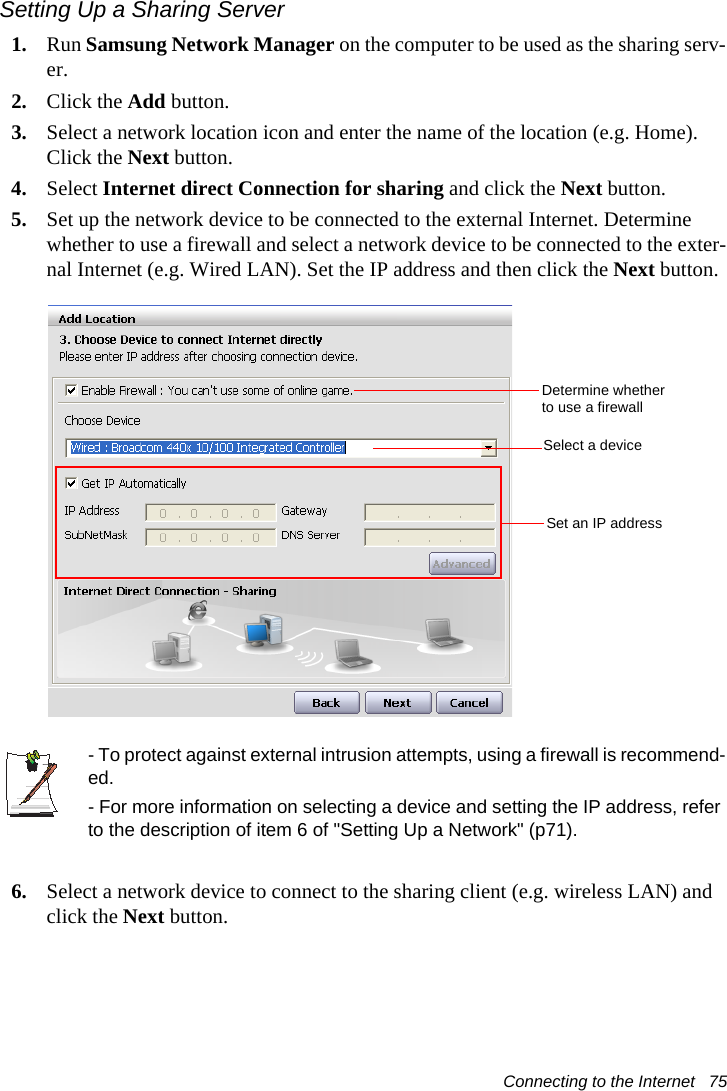 Connecting to the Internet   75Setting Up a Sharing Server 1. Run Samsung Network Manager on the computer to be used as the sharing serv-er.2. Click the Add button.3. Select a network location icon and enter the name of the location (e.g. Home). Click the Next button.4. Select Internet direct Connection for sharing and click the Next button.5. Set up the network device to be connected to the external Internet. Determine whether to use a firewall and select a network device to be connected to the exter-nal Internet (e.g. Wired LAN). Set the IP address and then click the Next button.- To protect against external intrusion attempts, using a firewall is recommend-ed.- For more information on selecting a device and setting the IP address, refer to the description of item 6 of "Setting Up a Network" (p71).6. Select a network device to connect to the sharing client (e.g. wireless LAN) and click the Next button.Determine whether to use a firewallSelect a deviceSet an IP address
