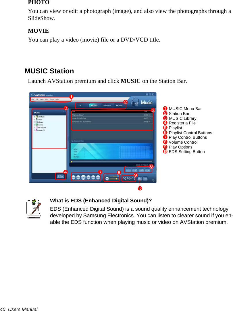40  Users ManualPHOTOYou can view or edit a photograph (image), and also view the photographs through a SlideShow.MOVIEYou can play a video (movie) file or a DVD/VCD title.MUSIC StationLaunch AVStation premium and click MUSIC on the Station Bar.What is EDS (Enhanced Digital Sound)?EDS (Enhanced Digital Sound) is a sound quality enhancement technology developed by Samsung Electronics. You can listen to clearer sound if you en-able the EDS function when playing music or video on AVStation premium.z MUSIC Menu Barx Station Barc MUSIC Libraryv Register a Fileb Playlistn Playlist Control Buttonsm Play Control Buttons, Volume Control. Play Options/ EDS Setting Buttonzxcbm./vn,