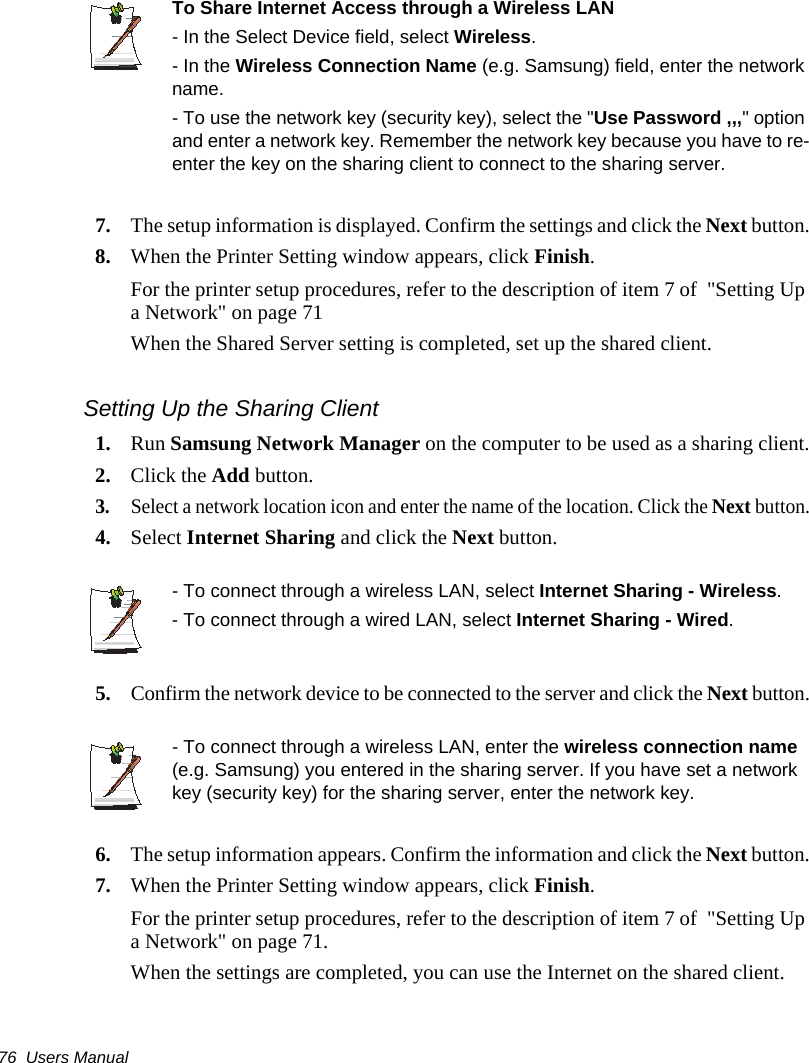 76  Users ManualTo Share Internet Access through a Wireless LAN- In the Select Device field, select Wireless.- In the Wireless Connection Name (e.g. Samsung) field, enter the network name.- To use the network key (security key), select the "Use Password ,,," option and enter a network key. Remember the network key because you have to re-enter the key on the sharing client to connect to the sharing server.7. The setup information is displayed. Confirm the settings and click the Next button.8. When the Printer Setting window appears, click Finish. For the printer setup procedures, refer to the description of item 7 of  "Setting Up a Network" on page 71When the Shared Server setting is completed, set up the shared client.Setting Up the Sharing Client 1. Run Samsung Network Manager on the computer to be used as a sharing client.2. Click the Add button.3.Select a network location icon and enter the name of the location. Click the Next button.4. Select Internet Sharing and click the Next button.- To connect through a wireless LAN, select Internet Sharing - Wireless.- To connect through a wired LAN, select Internet Sharing - Wired.5.Confirm the network device to be connected to the server and click the Next button.- To connect through a wireless LAN, enter the wireless connection name (e.g. Samsung) you entered in the sharing server. If you have set a network key (security key) for the sharing server, enter the network key.6. The setup information appears. Confirm the information and click the Next button.7. When the Printer Setting window appears, click Finish.For the printer setup procedures, refer to the description of item 7 of  "Setting Up a Network" on page 71.When the settings are completed, you can use the Internet on the shared client.