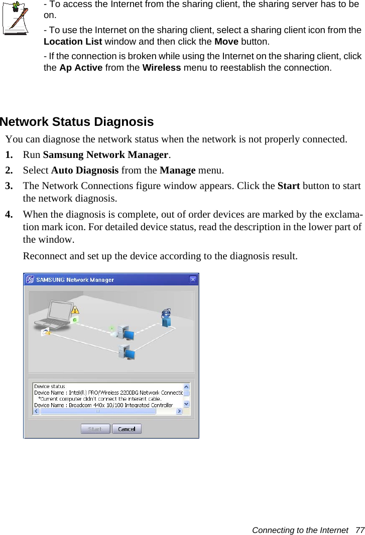 Connecting to the Internet   77- To access the Internet from the sharing client, the sharing server has to be on.- To use the Internet on the sharing client, select a sharing client icon from the Location List window and then click the Move button.- If the connection is broken while using the Internet on the sharing client, click the Ap Active from the Wireless menu to reestablish the connection.Network Status DiagnosisYou can diagnose the network status when the network is not properly connected.1. Run Samsung Network Manager.2. Select Auto Diagnosis from the Manage menu.3. The Network Connections figure window appears. Click the Start button to start the network diagnosis.4. When the diagnosis is complete, out of order devices are marked by the exclama-tion mark icon. For detailed device status, read the description in the lower part of the window.Reconnect and set up the device according to the diagnosis result.