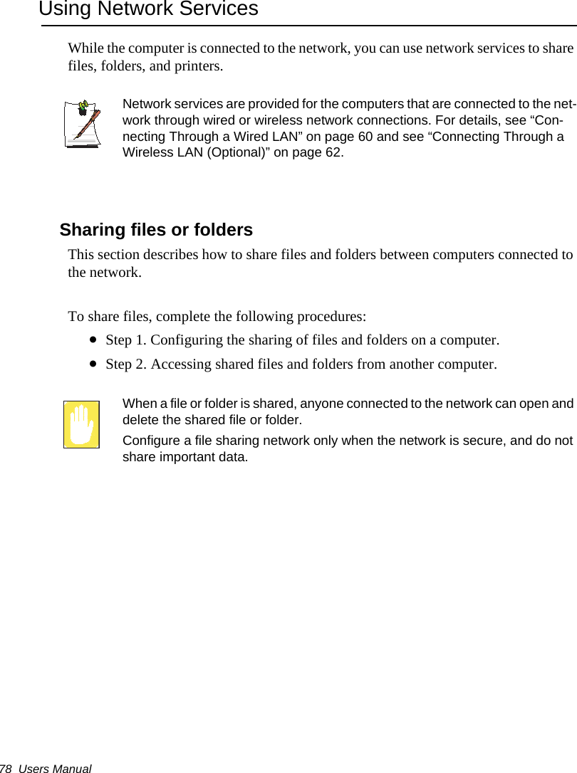 78  Users ManualUsing Network ServicesWhile the computer is connected to the network, you can use network services to share files, folders, and printers. Network services are provided for the computers that are connected to the net-work through wired or wireless network connections. For details, see &ldquo;Con-necting Through a Wired LAN&rdquo; on page 60 and see &ldquo;Connecting Through a Wireless LAN (Optional)&rdquo; on page 62.Sharing files or foldersThis section describes how to share files and folders between computers connected to the network.To share files, complete the following procedures:&bull;Step 1. Configuring the sharing of files and folders on a computer.&bull;Step 2. Accessing shared files and folders from another computer.When a file or folder is shared, anyone connected to the network can open and delete the shared file or folder. Configure a file sharing network only when the network is secure, and do not share important data.