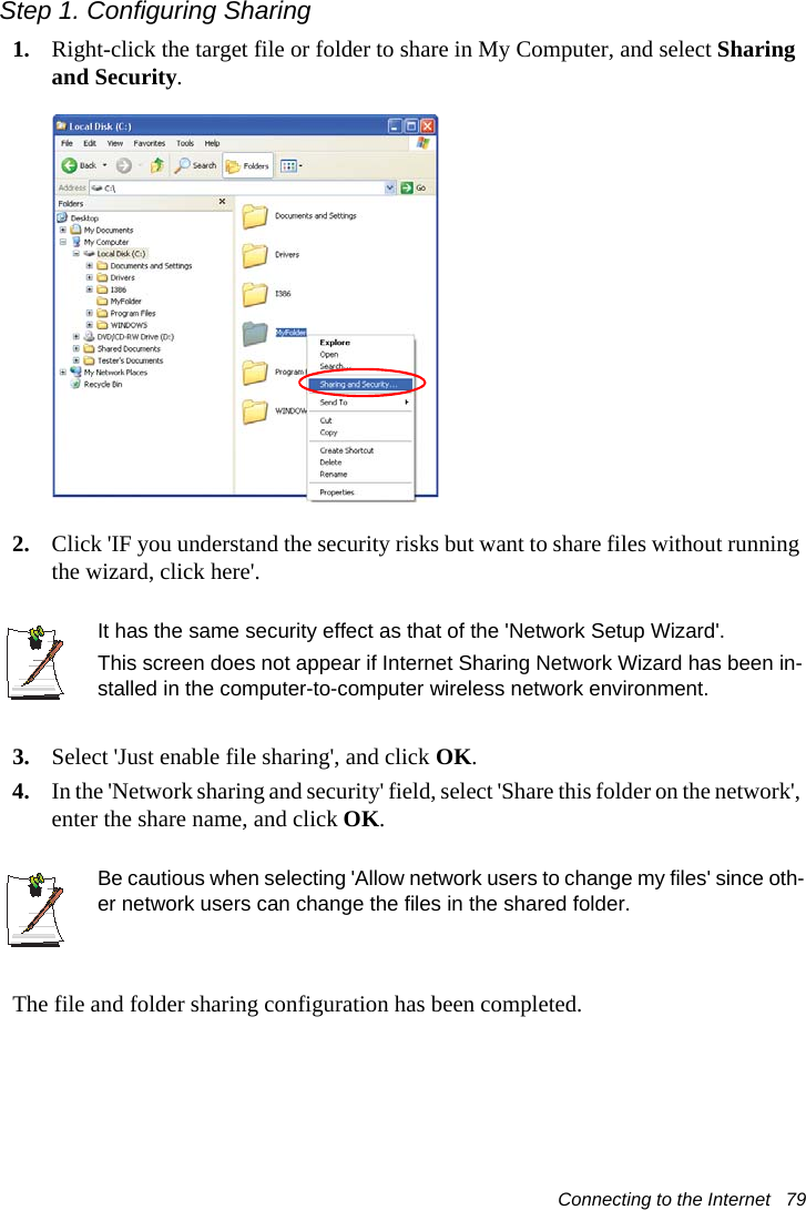 Connecting to the Internet   79Step 1. Configuring Sharing1. Right-click the target file or folder to share in My Computer, and select Sharing and Security.2. Click 'IF you understand the security risks but want to share files without running the wizard, click here'.It has the same security effect as that of the 'Network Setup Wizard'.This screen does not appear if Internet Sharing Network Wizard has been in-stalled in the computer-to-computer wireless network environment. 3. Select 'Just enable file sharing', and click OK.4. In the 'Network sharing and security' field, select 'Share this folder on the network', enter the share name, and click OK.Be cautious when selecting 'Allow network users to change my files' since oth-er network users can change the files in the shared folder.The file and folder sharing configuration has been completed.