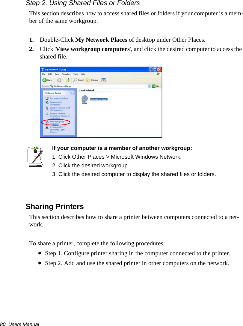 80  Users ManualStep 2. Using Shared Files or FoldersThis section describes how to access shared files or folders if your computer is a mem-ber of the same workgroup.1. Double-Click My Network Places of desktop under Other Places. 2. Click 'View workgroup computers', and click the desired computer to access the shared file.If your computer is a member of another workgroup:1. Click Other Places > Microsoft Windows Network.2. Click the desired workgroup.3. Click the desired computer to display the shared files or folders. Sharing PrintersThis section describes how to share a printer between computers connected to a net-work.To share a printer, complete the following procedures:&bull;Step 1. Configure printer sharing in the computer connected to the printer.&bull;Step 2. Add and use the shared printer in other computers on the network.