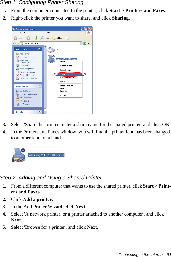 Connecting to the Internet   81Step 1. Configuring Printer Sharing1. From the computer connected to the printer, click Start > Printers and Faxes.2. Right-click the printer you want to share, and click Sharing.3. Select 'Share this printer', enter a share name for the shared printer, and click OK.4. In the Printers and Faxes window, you will find the printer icon has been changed to another icon on a hand.Step 2. Adding and Using a Shared Printer. 1. From a different computer that wants to use the shared printer, click Start > Print-ers and Faxes.2. Click Add a printer.3. In the Add Printer Wizard, click Next.4. Select 'A network printer, or a printer attached to another computer', and click Next.5. Select 'Browse for a printer', and click Next.