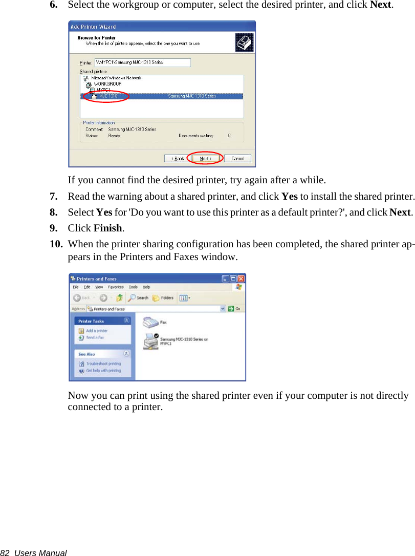 82  Users Manual6. Select the workgroup or computer, select the desired printer, and click Next.If you cannot find the desired printer, try again after a while.7. Read the warning about a shared printer, and click Yes to install the shared printer.8. Select Yes for 'Do you want to use this printer as a default printer?', and click Next. 9. Click Finish.10. When the printer sharing configuration has been completed, the shared printer ap-pears in the Printers and Faxes window.Now you can print using the shared printer even if your computer is not directly connected to a printer.