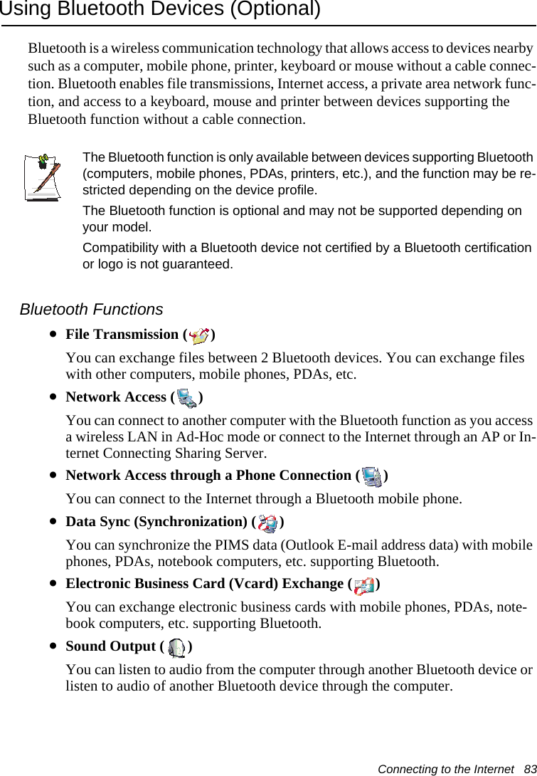 Connecting to the Internet   83Using Bluetooth Devices (Optional)Bluetooth is a wireless communication technology that allows access to devices nearby such as a computer, mobile phone, printer, keyboard or mouse without a cable connec-tion. Bluetooth enables file transmissions, Internet access, a private area network func-tion, and access to a keyboard, mouse and printer between devices supporting the Bluetooth function without a cable connection.The Bluetooth function is only available between devices supporting Bluetooth (computers, mobile phones, PDAs, printers, etc.), and the function may be re-stricted depending on the device profile.The Bluetooth function is optional and may not be supported depending on your model.Compatibility with a Bluetooth device not certified by a Bluetooth certification or logo is not guaranteed.Bluetooth Functions&bull;File Transmission ( )You can exchange files between 2 Bluetooth devices. You can exchange files with other computers, mobile phones, PDAs, etc.&bull;Network Access ( )You can connect to another computer with the Bluetooth function as you access a wireless LAN in Ad-Hoc mode or connect to the Internet through an AP or In-ternet Connecting Sharing Server.&bull;Network Access through a Phone Connection ( )You can connect to the Internet through a Bluetooth mobile phone.&bull;Data Sync (Synchronization) ( )You can synchronize the PIMS data (Outlook E-mail address data) with mobile phones, PDAs, notebook computers, etc. supporting Bluetooth.&bull;Electronic Business Card (Vcard) Exchange ( )You can exchange electronic business cards with mobile phones, PDAs, note-book computers, etc. supporting Bluetooth.&bull;Sound Output ( )You can listen to audio from the computer through another Bluetooth device or listen to audio of another Bluetooth device through the computer.