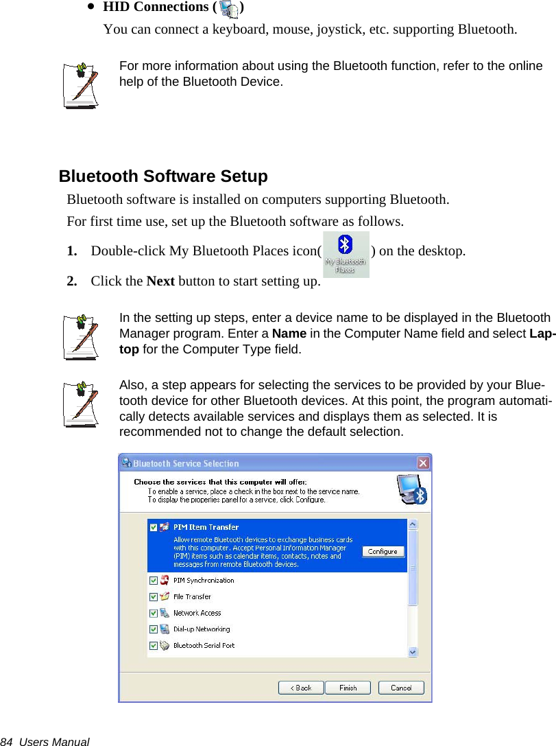 84  Users Manual&bull;HID Connections ( )You can connect a keyboard, mouse, joystick, etc. supporting Bluetooth.For more information about using the Bluetooth function, refer to the online help of the Bluetooth Device.Bluetooth Software Setup Bluetooth software is installed on computers supporting Bluetooth.For first time use, set up the Bluetooth software as follows.1. Double-click My Bluetooth Places icon( ) on the desktop.2. Click the Next button to start setting up.In the setting up steps, enter a device name to be displayed in the Bluetooth Manager program. Enter a Name in the Computer Name field and select Lap-top for the Computer Type field.Also, a step appears for selecting the services to be provided by your Blue-tooth device for other Bluetooth devices. At this point, the program automati-cally detects available services and displays them as selected. It is recommended not to change the default selection.
