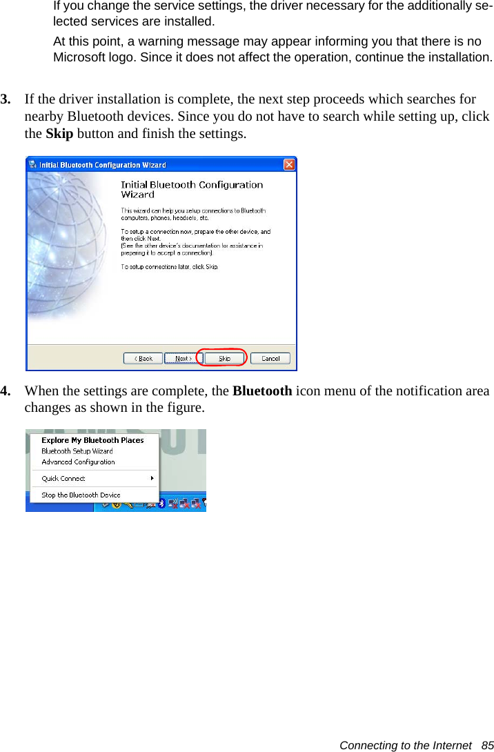 Connecting to the Internet   85If you change the service settings, the driver necessary for the additionally se-lected services are installed.At this point, a warning message may appear informing you that there is no Microsoft logo. Since it does not affect the operation, continue the installation.3. If the driver installation is complete, the next step proceeds which searches for nearby Bluetooth devices. Since you do not have to search while setting up, click the Skip button and finish the settings.4. When the settings are complete, the Bluetooth icon menu of the notification area changes as shown in the figure.