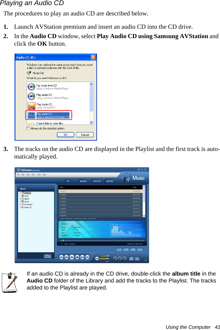 Using the Computer   41Playing an Audio CDThe procedures to play an audio CD are described below.1. Launch AVStation premium and insert an audio CD into the CD drive.2. In the Audio CD window, select Play Audio CD using Samsung AVStation and click the OK button.3. The tracks on the audio CD are displayed in the Playlist and the first track is auto-matically played.If an audio CD is already in the CD drive, double-click the album title in the Audio CD folder of the Library and add the tracks to the Playlist. The tracks added to the Playlist are played.