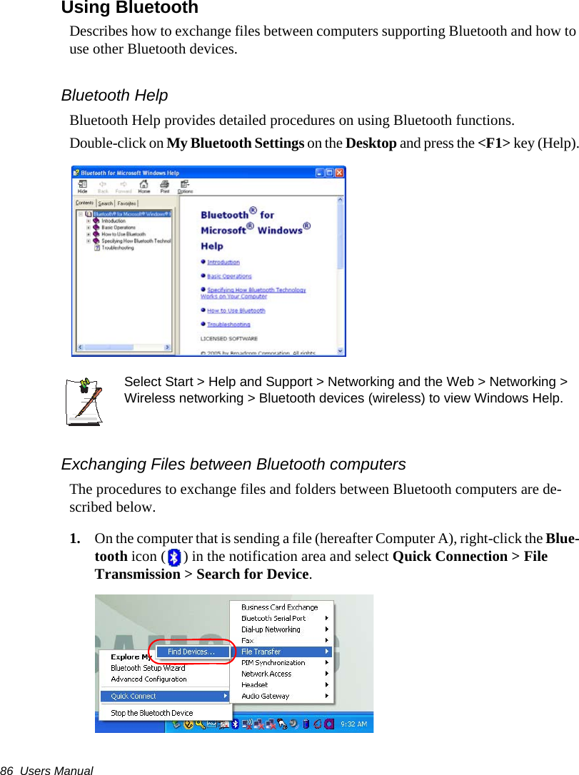 86  Users ManualUsing Bluetooth Describes how to exchange files between computers supporting Bluetooth and how to use other Bluetooth devices.Bluetooth HelpBluetooth Help provides detailed procedures on using Bluetooth functions.Double-click on My Bluetooth Settings on the Desktop and press the <F1> key (Help).Select Start > Help and Support > Networking and the Web > Networking > Wireless networking > Bluetooth devices (wireless) to view Windows Help.Exchanging Files between Bluetooth computersThe procedures to exchange files and folders between Bluetooth computers are de-scribed below.1. On the computer that is sending a file (hereafter Computer A), right-click the Blue-tooth icon ( ) in the notification area and select Quick Connection > File Transmission > Search for Device.