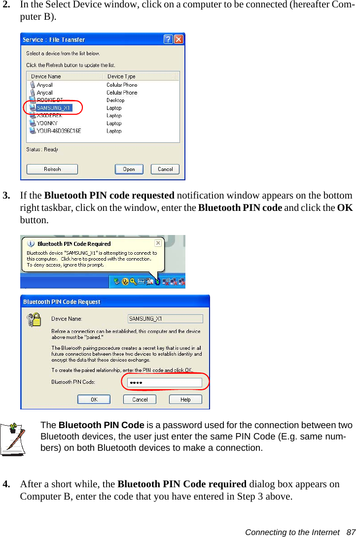 Connecting to the Internet   872. In the Select Device window, click on a computer to be connected (hereafter Com-puter B).3. If the Bluetooth PIN code requested notification window appears on the bottom right taskbar, click on the window, enter the Bluetooth PIN code and click the OK button.The Bluetooth PIN Code is a password used for the connection between two Bluetooth devices, the user just enter the same PIN Code (E.g. same num-bers) on both Bluetooth devices to make a connection.4. After a short while, the Bluetooth PIN Code required dialog box appears on Computer B, enter the code that you have entered in Step 3 above.