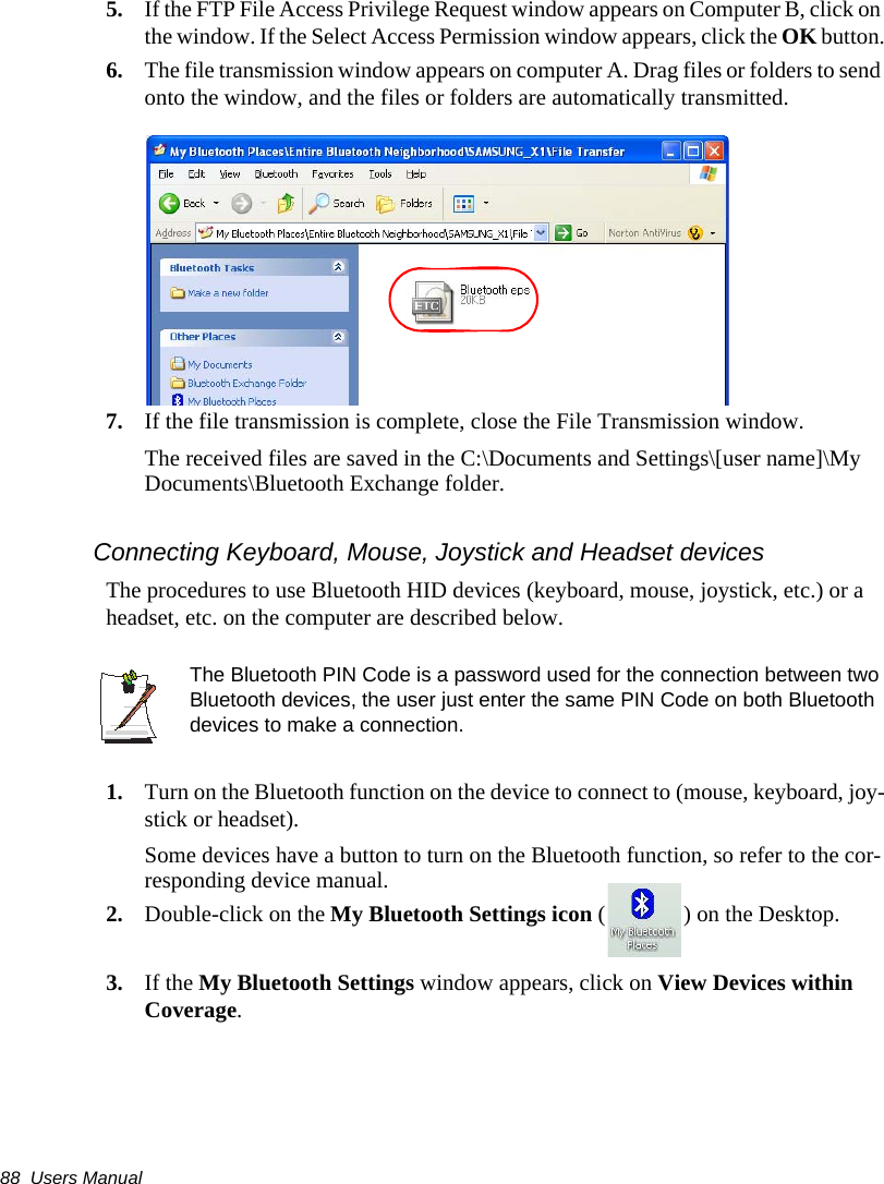 88  Users Manual5. If the FTP File Access Privilege Request window appears on Computer B, click on the window. If the Select Access Permission window appears, click the OK button.6. The file transmission window appears on computer A. Drag files or folders to send onto the window, and the files or folders are automatically transmitted.7. If the file transmission is complete, close the File Transmission window.The received files are saved in the C:\Documents and Settings\[user name]\My Documents\Bluetooth Exchange folder.Connecting Keyboard, Mouse, Joystick and Headset devicesThe procedures to use Bluetooth HID devices (keyboard, mouse, joystick, etc.) or a headset, etc. on the computer are described below.The Bluetooth PIN Code is a password used for the connection between two Bluetooth devices, the user just enter the same PIN Code on both Bluetooth devices to make a connection.1. Turn on the Bluetooth function on the device to connect to (mouse, keyboard, joy-stick or headset).Some devices have a button to turn on the Bluetooth function, so refer to the cor-responding device manual.2. Double-click on the My Bluetooth Settings icon ( ) on the Desktop.3. If the My Bluetooth Settings window appears, click on View Devices within Coverage.