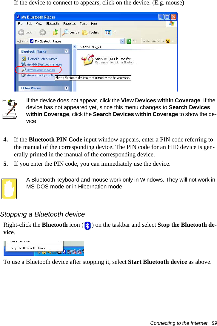 Connecting to the Internet   89If the device to connect to appears, click on the device. (E.g. mouse)If the device does not appear, click the View Devices within Coverage. If the device has not appeared yet, since this menu changes to Search Devices within Coverage, click the Search Devices within Coverage to show the de-vice.4. If the Bluetooth PIN Code input window appears, enter a PIN code referring to the manual of the corresponding device. The PIN code for an HID device is gen-erally printed in the manual of the corresponding device.5. If you enter the PIN code, you can immediately use the device.A Bluetooth keyboard and mouse work only in Windows. They will not work in MS-DOS mode or in Hibernation mode.Stopping a Bluetooth deviceRight-click the Bluetooth icon ( ) on the taskbar and select Stop the Bluetooth de-vice.To use a Bluetooth device after stopping it, select Start Bluetooth device as above.
