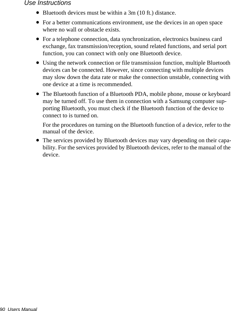 90  Users ManualUse Instructions&bull;Bluetooth devices must be within a 3m (10 ft.) distance.&bull;For a better communications environment, use the devices in an open space where no wall or obstacle exists.&bull;For a telephone connection, data synchronization, electronics business card exchange, fax transmission/reception, sound related functions, and serial port function, you can connect with only one Bluetooth device.&bull;Using the network connection or file transmission function, multiple Bluetooth devices can be connected. However, since connecting with multiple devices may slow down the data rate or make the connection unstable, connecting with one device at a time is recommended.&bull;The Bluetooth function of a Bluetooth PDA, mobile phone, mouse or keyboard may be turned off. To use them in connection with a Samsung computer sup-porting Bluetooth, you must check if the Bluetooth function of the device to connect to is turned on. For the procedures on turning on the Bluetooth function of a device, refer to the manual of the device.&bull;The services provided by Bluetooth devices may vary depending on their capa-bility. For the services provided by Bluetooth devices, refer to the manual of the device.