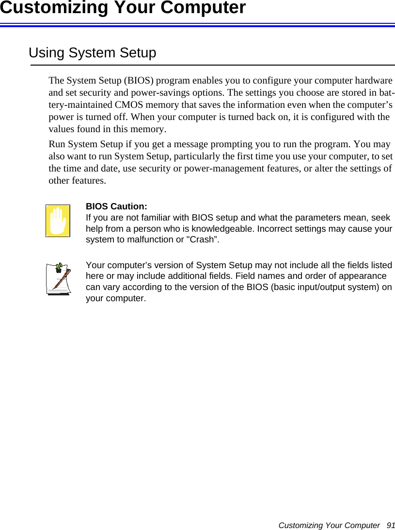 Customizing Your Computer   91Customizing Your ComputerUsing System SetupThe System Setup (BIOS) program enables you to configure your computer hardware and set security and power-savings options. The settings you choose are stored in bat-tery-maintained CMOS memory that saves the information even when the computer&rsquo;s power is turned off. When your computer is turned back on, it is configured with the values found in this memory. Run System Setup if you get a message prompting you to run the program. You may also want to run System Setup, particularly the first time you use your computer, to set the time and date, use security or power-management features, or alter the settings of other features. BIOS Caution: If you are not familiar with BIOS setup and what the parameters mean, seek help from a person who is knowledgeable. Incorrect settings may cause your system to malfunction or "Crash&rdquo;. Your computer&rsquo;s version of System Setup may not include all the fields listed here or may include additional fields. Field names and order of appearance can vary according to the version of the BIOS (basic input/output system) on your computer.
