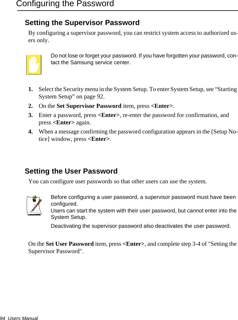 94  Users ManualConfiguring the PasswordSetting the Supervisor PasswordBy configuring a supervisor password, you can restrict system access to authorized us-ers only.Do not lose or forget your password. If you have forgotten your password, con-tact the Samsung service center. 1. Select the Security menu in the System Setup. To enter System Setup, see &ldquo;Starting System Setup&rdquo; on page 92.2. On the Set Supervisor Password item, press <Enter>.  3. Enter a password, press <Enter>, re-enter the password for confirmation, and press <Enter> again.4. When a message confirming the password configuration appears in the [Setup No-tice] window, press <Enter>.Setting the User PasswordYou can configure user passwords so that other users can use the system.Before configuring a user password, a supervisor password must have been configured.Users can start the system with their user password, but cannot enter into the System Setup.Deactivating the supervisor password also deactivates the user password.On the Set User Password item, press <Enter>, and complete step 3-4 of "Setting the Supervisor Password".