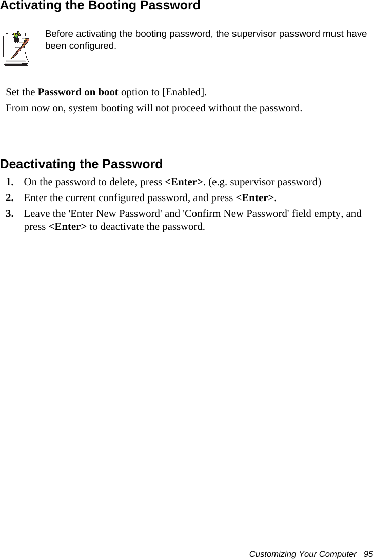 Customizing Your Computer   95Activating the Booting PasswordBefore activating the booting password, the supervisor password must have been configured.Set the Password on boot option to [Enabled]. From now on, system booting will not proceed without the password.Deactivating the Password1. On the password to delete, press <Enter>. (e.g. supervisor password)2. Enter the current configured password, and press <Enter>.3. Leave the 'Enter New Password' and 'Confirm New Password' field empty, and press <Enter> to deactivate the password.