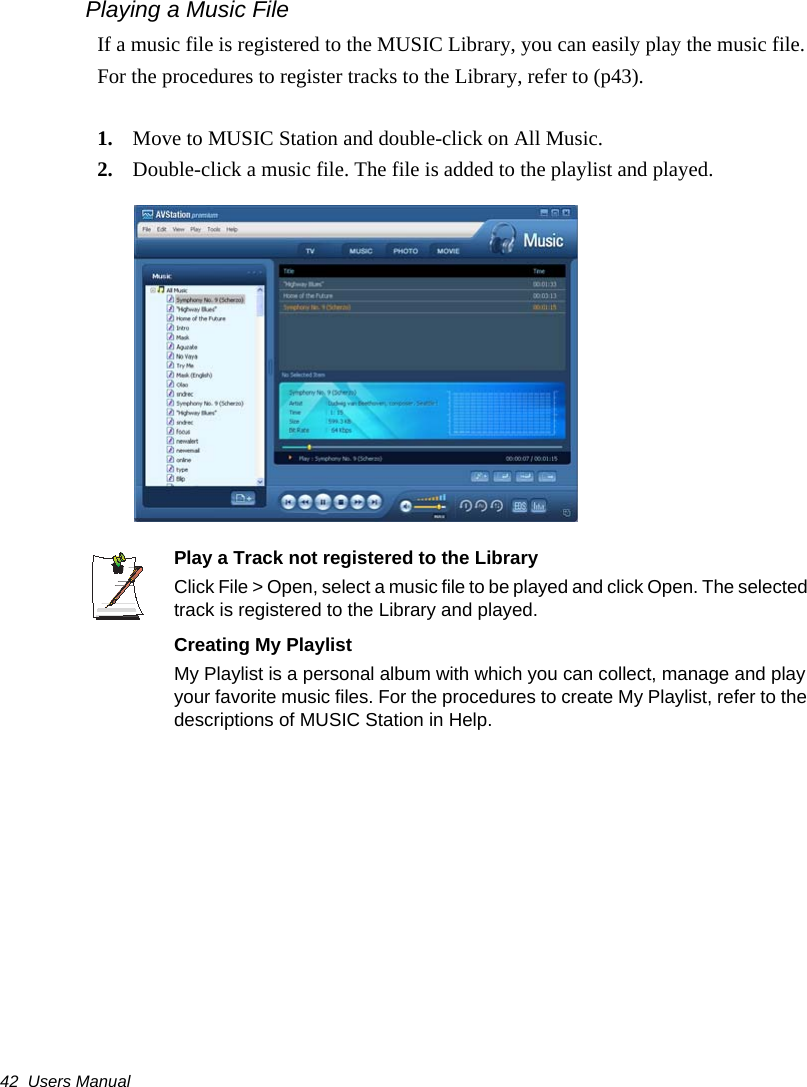 42  Users ManualPlaying a Music FileIf a music file is registered to the MUSIC Library, you can easily play the music file.For the procedures to register tracks to the Library, refer to (p43).1. Move to MUSIC Station and double-click on All Music.2. Double-click a music file. The file is added to the playlist and played.Play a Track not registered to the LibraryClick File > Open, select a music file to be played and click Open. The selected track is registered to the Library and played.Creating My PlaylistMy Playlist is a personal album with which you can collect, manage and play your favorite music files. For the procedures to create My Playlist, refer to the descriptions of MUSIC Station in Help.