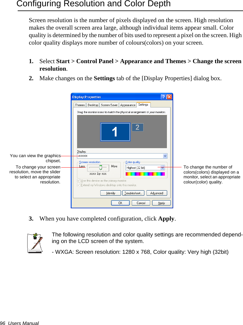 96  Users ManualConfiguring Resolution and Color DepthScreen resolution is the number of pixels displayed on the screen. High resolution makes the overall screen area large, although individual items appear small. Color quality is determined by the number of bits used to represent a pixel on the screen. High color quality displays more number of colours(colors) on your screen.1. Select Start > Control Panel > Appearance and Themes > Change the screen resolution.2. Make changes on the Settings tab of the [Display Properties] dialog box.3. When you have completed configuration, click Apply.The following resolution and color quality settings are recommended depend-ing on the LCD screen of the system.- WXGA: Screen resolution: 1280 x 768, Color quality: Very high (32bit)To change the number of colors(colors) displayed on a monitor, select an appropriate colour(color) quality.To change your screenresolution, move the sliderto select an appropriateresolution.You can view the graphicschipset.