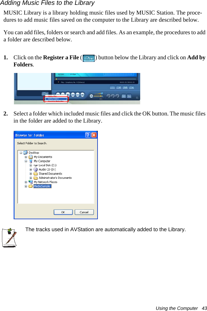 Using the Computer   43Adding Music Files to the LibraryMUSIC Library is a library holding music files used by MUSIC Station. The proce-dures to add music files saved on the computer to the Library are described below.You can add files, folders or search and add files. As an example, the procedures to add a folder are described below.1. Click on the Register a File ( ) button below the Library and click on Add by Folders.2. Select a folder which included music files and click the OK button. The music files in the folder are added to the Library.The tracks used in AVStation are automatically added to the Library.
