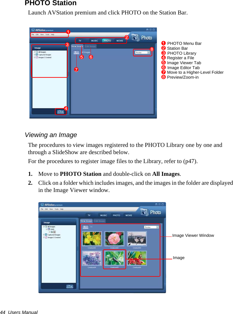 44  Users ManualPHOTO StationLaunch AVStation premium and click PHOTO on the Station Bar.Viewing an ImageThe procedures to view images registered to the PHOTO Library one by one and through a SlideShow are described below.For the procedures to register image files to the Library, refer to (p47).1. Move to PHOTO Station and double-click on All Images.2. Click on a folder which includes images, and the images in the folder are displayed in the Image Viewer window.zxcbmvn,z PHOTO Menu Barx Station Barc PHOTO Libraryv Register a Fileb Image Viewer Tabn Image Editor Tabm Move to a Higher-Level Folder, Preview/Zoom-inImage Viewer WindowImage