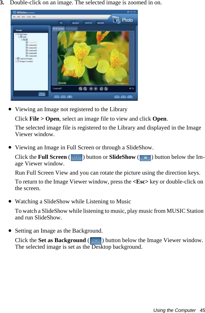 Using the Computer   453. Double-click on an image. The selected image is zoomed in on.&bull;Viewing an Image not registered to the LibraryClick File > Open, select an image file to view and click Open.The selected image file is registered to the Library and displayed in the Image Viewer window.&bull;Viewing an Image in Full Screen or through a SlideShow.Click the Full Screen ( ) button or SlideShow ( ) button below the Im-age Viewer window. Run Full Screen View and you can rotate the picture using the direction keys.To return to the Image Viewer window, press the <Esc> key or double-click on the screen. &bull;Watching a SlideShow while Listening to MusicTo watch a SlideShow while listening to music, play music from MUSIC Station and run SlideShow.&bull;Setting an Image as the Background.Click the Set as Background ( ) button below the Image Viewer window. The selected image is set as the Desktop background.