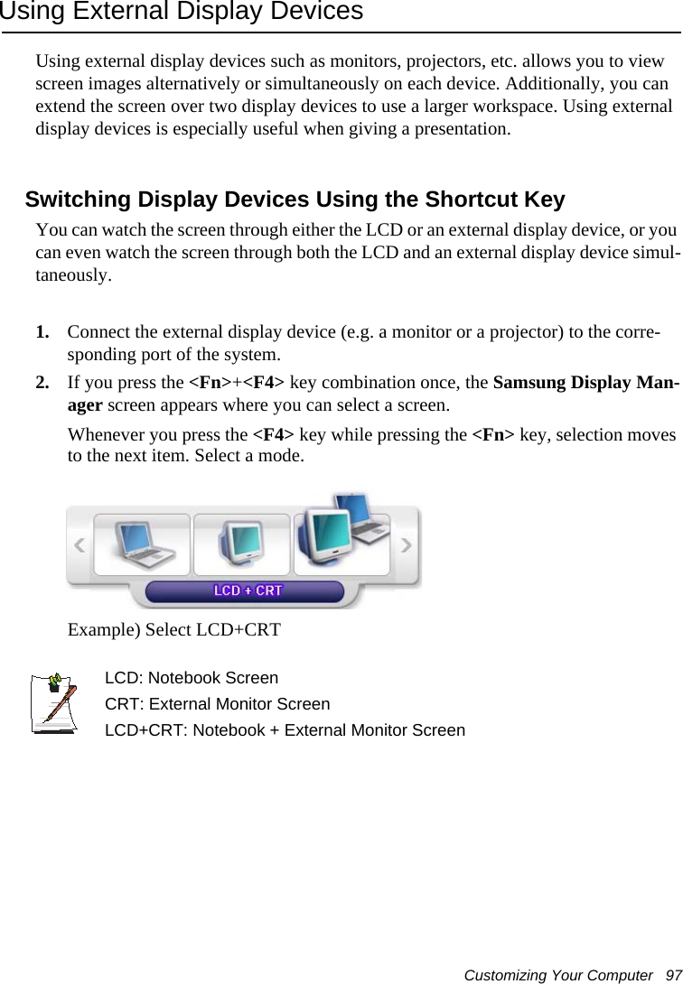 Customizing Your Computer   97Using External Display DevicesUsing external display devices such as monitors, projectors, etc. allows you to view screen images alternatively or simultaneously on each device. Additionally, you can extend the screen over two display devices to use a larger workspace. Using external display devices is especially useful when giving a presentation.Switching Display Devices Using the Shortcut KeyYou can watch the screen through either the LCD or an external display device, or you can even watch the screen through both the LCD and an external display device simul-taneously.1. Connect the external display device (e.g. a monitor or a projector) to the corre-sponding port of the system.2. If you press the <Fn>+<F4> key combination once, the Samsung Display Man-ager screen appears where you can select a screen.Whenever you press the <F4> key while pressing the <Fn> key, selection moves to the next item. Select a mode.Example) Select LCD+CRTLCD: Notebook ScreenCRT: External Monitor ScreenLCD+CRT: Notebook + External Monitor Screen