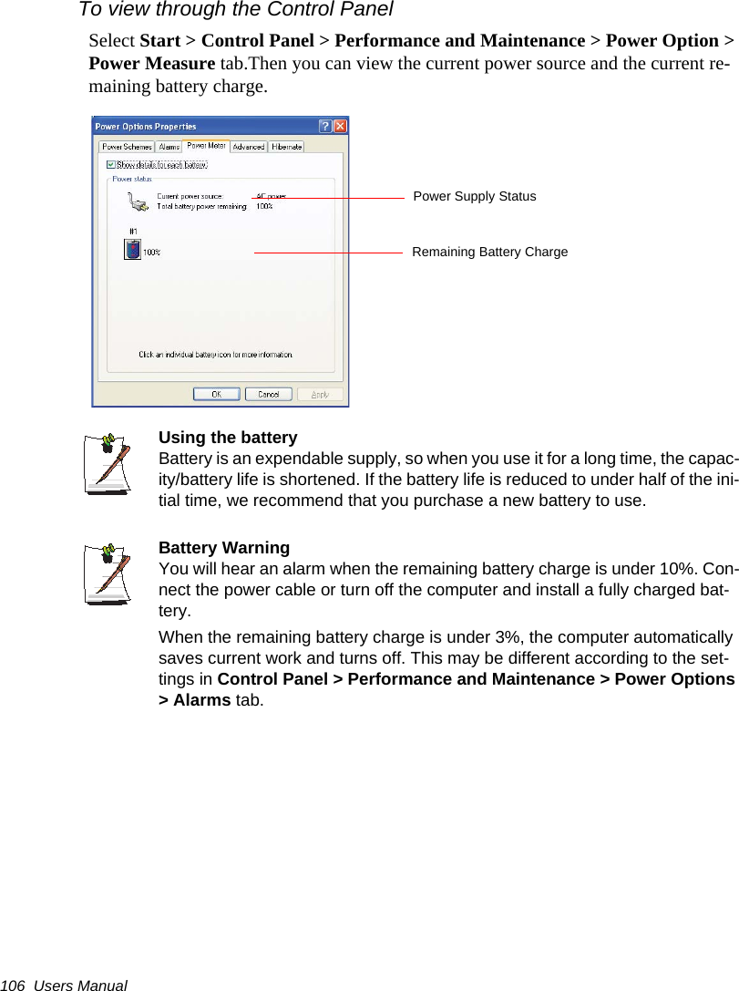 106  Users ManualTo view through the Control PanelSelect Start > Control Panel > Performance and Maintenance > Power Option > Power Measure tab.Then you can view the current power source and the current re-maining battery charge.Using the batteryBattery is an expendable supply, so when you use it for a long time, the capac-ity/battery life is shortened. If the battery life is reduced to under half of the ini-tial time, we recommend that you purchase a new battery to use.Battery WarningYou will hear an alarm when the remaining battery charge is under 10%. Con-nect the power cable or turn off the computer and install a fully charged bat-tery.When the remaining battery charge is under 3%, the computer automatically saves current work and turns off. This may be different according to the set-tings in Control Panel > Performance and Maintenance > Power Options > Alarms tab.Power Supply StatusRemaining Battery Charge