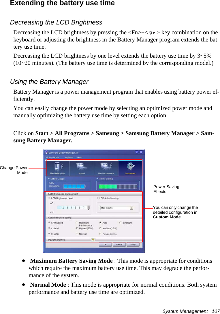System Management   107Extending the battery use timeDecreasing the LCD BrightnessDecreasing the LCD brightness by pressing the <Fn>+< > key combination on the keyboard or adjusting the brightness in the Battery Manager program extends the bat-tery use time. Decreasing the LCD brightness by one level extends the battery use time by 3~5% (10~20 minutes). (The battery use time is determined by the corresponding model.)Using the Battery ManagerBattery Manager is a power management program that enables using battery power ef-ficiently.You can easily change the power mode by selecting an optimized power mode and manually optimizing the battery use time by setting each option.Click on Start > All Programs > Samsung > Samsung Battery Manager > Sam-sung Battery Manager.&bull; Maximum Battery Saving Mode : This mode is appropriate for conditions which require the maximum battery use time. This may degrade the perfor-mance of the system.&bull; Normal Mode : This mode is appropriate for normal conditions. Both system performance and battery use time are optimized.Change PowerModeYou can only change the detailed configuration in Custom Mode.Power Saving Effects