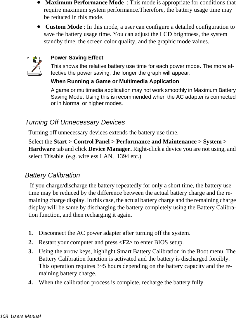 108  Users Manual&bull; Maximum Performance Mode  : This mode is appropriate for conditions that require maximum system performance.Therefore, the battery usage time may be reduced in this mode.&bull; Custom Mode : In this mode, a user can configure a detailed configuration to save the battery usage time. You can adjust the LCD brightness, the system standby time, the screen color quality, and the graphic mode values.Power Saving EffectThis shows the relative battery use time for each power mode. The more ef-fective the power saving, the longer the graph will appear.When Running a Game or Multimedia ApplicationA game or multimedia application may not work smoothly in Maximum Battery Saving Mode. Using this is recommended when the AC adapter is connected or in Normal or higher modes.Turning Off Unnecessary DevicesTurning off unnecessary devices extends the battery use time.Select the Start > Control Panel > Performance and Maintenance > System > Hardware tab and click Device Manager. Right-click a device you are not using, and select 'Disable' (e.g. wireless LAN,  1394 etc.)Battery Calibration If you charge/discharge the battery repeatedly for only a short time, the battery use time may be reduced by the difference between the actual battery charge and the re-maining charge display. In this case, the actual battery charge and the remaining charge display will be same by discharging the battery completely using the Battery Calibra-tion function, and then recharging it again.1. Disconnect the AC power adapter after turning off the system.2. Restart your computer and press <F2> to enter BIOS setup.3. Using the arrow keys, highlight Smart Battery Calibration in the Boot menu. The Battery Calibration function is activated and the battery is discharged forcibly. This operation requires 3~5 hours depending on the battery capacity and the re-maining battery charge.4. When the calibration process is complete, recharge the battery fully.