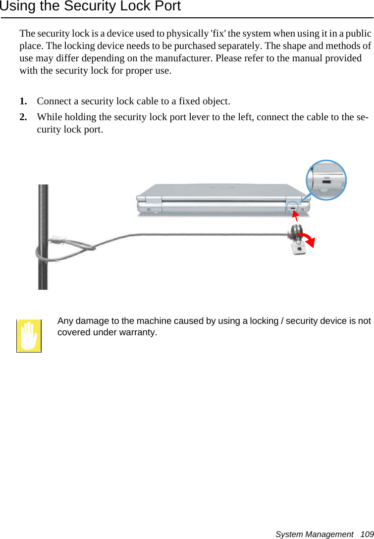 System Management   109Using the Security Lock PortThe security lock is a device used to physically 'fix' the system when using it in a public place. The locking device needs to be purchased separately. The shape and methods of use may differ depending on the manufacturer. Please refer to the manual provided with the security lock for proper use.1. Connect a security lock cable to a fixed object.2. While holding the security lock port lever to the left, connect the cable to the se-curity lock port.Any damage to the machine caused by using a locking / security device is not covered under warranty.