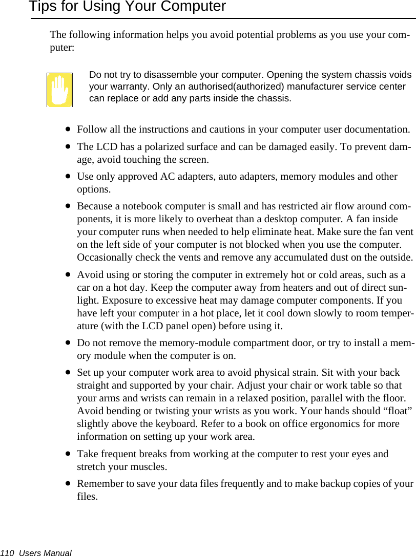110  Users ManualTips for Using Your ComputerThe following information helps you avoid potential problems as you use your com-puter:Do not try to disassemble your computer. Opening the system chassis voids your warranty. Only an authorised(authorized) manufacturer service center can replace or add any parts inside the chassis.&bull;Follow all the instructions and cautions in your computer user documentation.&bull;The LCD has a polarized surface and can be damaged easily. To prevent dam-age, avoid touching the screen.&bull;Use only approved AC adapters, auto adapters, memory modules and other options.&bull;Because a notebook computer is small and has restricted air flow around com-ponents, it is more likely to overheat than a desktop computer. A fan inside your computer runs when needed to help eliminate heat. Make sure the fan vent on the left side of your computer is not blocked when you use the computer. Occasionally check the vents and remove any accumulated dust on the outside. &bull;Avoid using or storing the computer in extremely hot or cold areas, such as a car on a hot day. Keep the computer away from heaters and out of direct sun-light. Exposure to excessive heat may damage computer components. If you have left your computer in a hot place, let it cool down slowly to room temper-ature (with the LCD panel open) before using it.&bull;Do not remove the memory-module compartment door, or try to install a mem-ory module when the computer is on.&bull;Set up your computer work area to avoid physical strain. Sit with your back straight and supported by your chair. Adjust your chair or work table so that your arms and wrists can remain in a relaxed position, parallel with the floor. Avoid bending or twisting your wrists as you work. Your hands should &ldquo;float&rdquo; slightly above the keyboard. Refer to a book on office ergonomics for more information on setting up your work area.&bull;Take frequent breaks from working at the computer to rest your eyes and stretch your muscles. &bull;Remember to save your data files frequently and to make backup copies of your files.