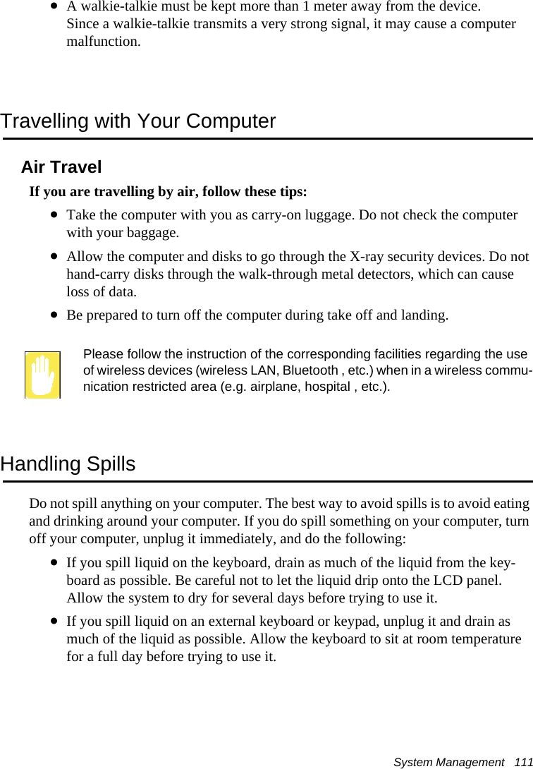 System Management   111&bull;A walkie-talkie must be kept more than 1 meter away from the device.Since a walkie-talkie transmits a very strong signal, it may cause a computer malfunction.Travelling with Your ComputerAir TravelIf you are travelling by air, follow these tips:&bull;Take the computer with you as carry-on luggage. Do not check the computer with your baggage.&bull;Allow the computer and disks to go through the X-ray security devices. Do not hand-carry disks through the walk-through metal detectors, which can cause loss of data.&bull;Be prepared to turn off the computer during take off and landing.Please follow the instruction of the corresponding facilities regarding the use of wireless devices (wireless LAN, Bluetooth , etc.) when in a wireless commu-nication restricted area (e.g. airplane, hospital , etc.).Handling SpillsDo not spill anything on your computer. The best way to avoid spills is to avoid eating and drinking around your computer. If you do spill something on your computer, turn off your computer, unplug it immediately, and do the following:&bull;If you spill liquid on the keyboard, drain as much of the liquid from the key-board as possible. Be careful not to let the liquid drip onto the LCD panel. Allow the system to dry for several days before trying to use it.&bull;If you spill liquid on an external keyboard or keypad, unplug it and drain as much of the liquid as possible. Allow the keyboard to sit at room temperature for a full day before trying to use it.