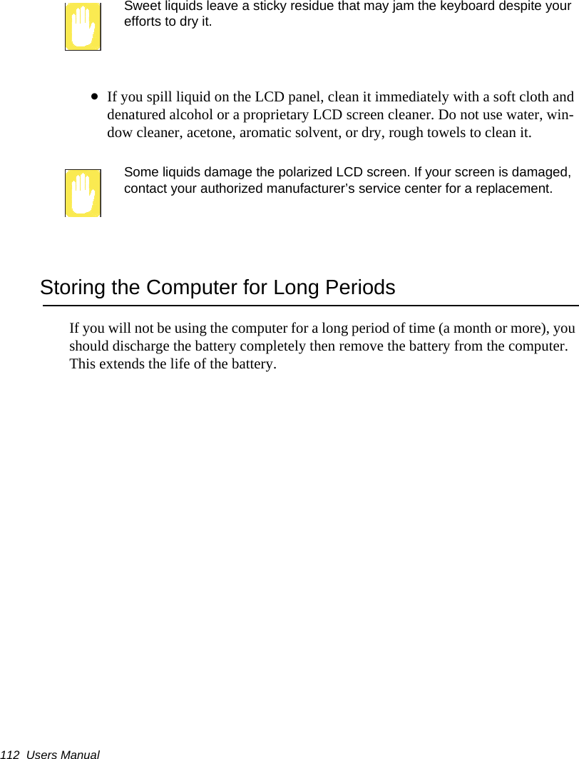112  Users ManualSweet liquids leave a sticky residue that may jam the keyboard despite your efforts to dry it.&bull;If you spill liquid on the LCD panel, clean it immediately with a soft cloth and denatured alcohol or a proprietary LCD screen cleaner. Do not use water, win-dow cleaner, acetone, aromatic solvent, or dry, rough towels to clean it.Some liquids damage the polarized LCD screen. If your screen is damaged, contact your authorized manufacturer&rsquo;s service center for a replacement.Storing the Computer for Long PeriodsIf you will not be using the computer for a long period of time (a month or more), you should discharge the battery completely then remove the battery from the computer. This extends the life of the battery.