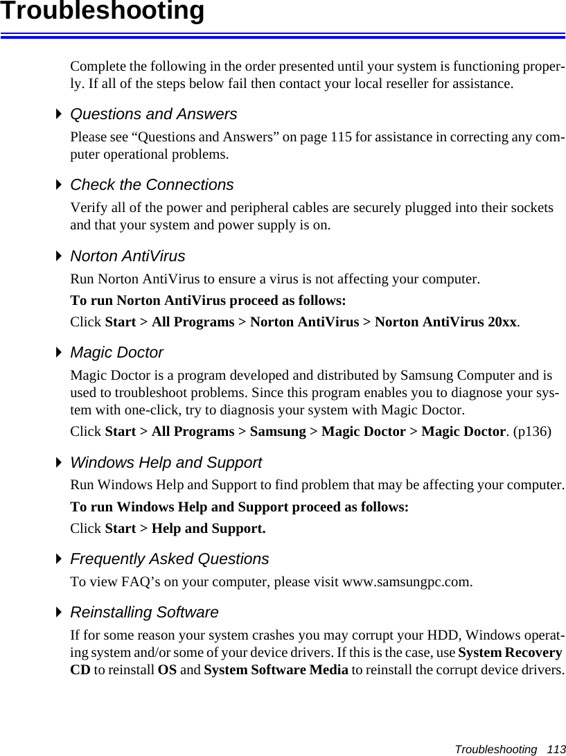 Troubleshooting   113TroubleshootingComplete the following in the order presented until your system is functioning proper-ly. If all of the steps below fail then contact your local reseller for assistance.Questions and AnswersPlease see &ldquo;Questions and Answers&rdquo; on page 115 for assistance in correcting any com-puter operational problems.Check the ConnectionsVerify all of the power and peripheral cables are securely plugged into their sockets and that your system and power supply is on.Norton AntiVirus Run Norton AntiVirus to ensure a virus is not affecting your computer.To run Norton AntiVirus proceed as follows:Click Start > All Programs > Norton AntiVirus > Norton AntiVirus 20xx.Magic DoctorMagic Doctor is a program developed and distributed by Samsung Computer and is used to troubleshoot problems. Since this program enables you to diagnose your sys-tem with one-click, try to diagnosis your system with Magic Doctor. Click Start > All Programs > Samsung > Magic Doctor > Magic Doctor. (p136)Windows Help and SupportRun Windows Help and Support to find problem that may be affecting your computer.To run Windows Help and Support proceed as follows:Click Start > Help and Support.Frequently Asked QuestionsTo view FAQ&rsquo;s on your computer, please visit www.samsungpc.com.Reinstalling SoftwareIf for some reason your system crashes you may corrupt your HDD, Windows operat-ing system and/or some of your device drivers. If this is the case, use System Recovery CD to reinstall OS and System Software Media to reinstall the corrupt device drivers.