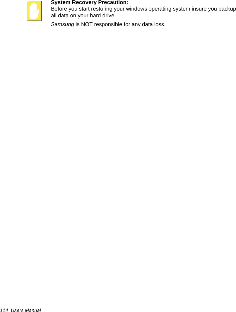 114  Users ManualSystem Recovery Precaution:Before you start restoring your windows operating system insure you backup all data on your hard drive. Samsung is NOT responsible for any data loss.