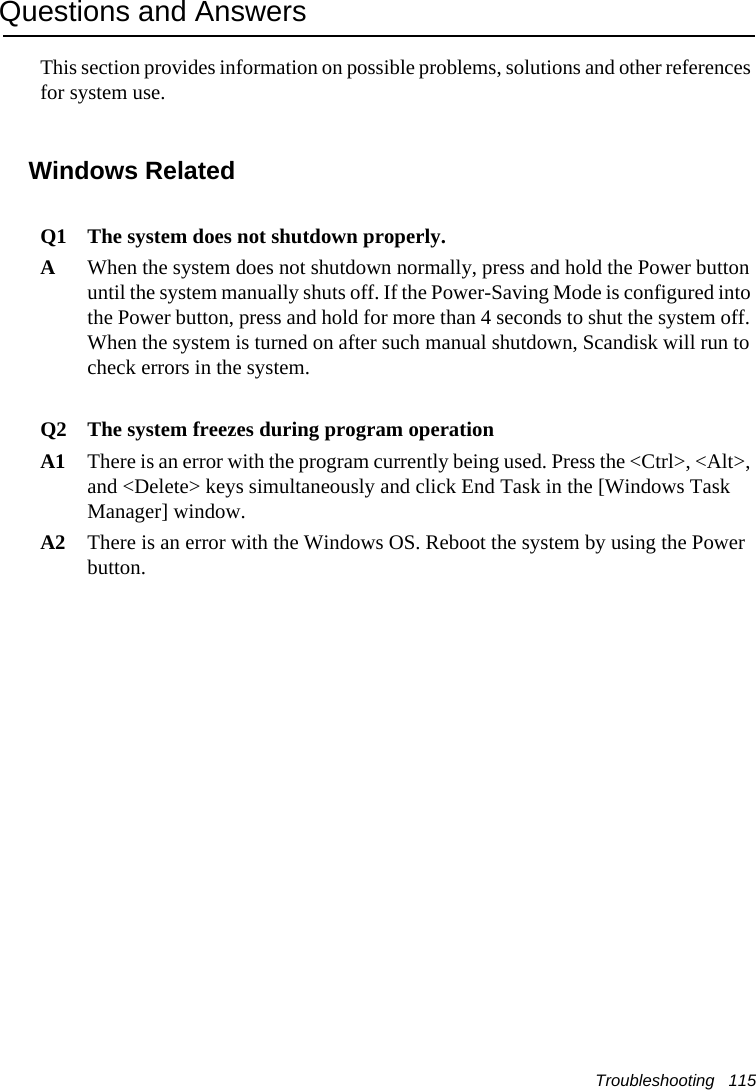 Troubleshooting   115Questions and AnswersThis section provides information on possible problems, solutions and other references for system use.Windows Related Q1 The system does not shutdown properly.AWhen the system does not shutdown normally, press and hold the Power button until the system manually shuts off. If the Power-Saving Mode is configured into the Power button, press and hold for more than 4 seconds to shut the system off. When the system is turned on after such manual shutdown, Scandisk will run to check errors in the system. Q2 The system freezes during program operationA1 There is an error with the program currently being used. Press the <Ctrl>, <Alt>, and <Delete> keys simultaneously and click End Task in the [Windows Task Manager] window. A2 There is an error with the Windows OS. Reboot the system by using the Power button.