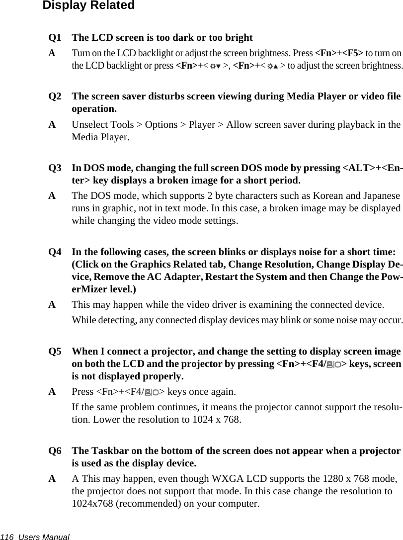 116  Users ManualDisplay RelatedQ1 The LCD screen is too dark or too brightATurn on the LCD backlight or adjust the screen brightness. Press <Fn>+<F5> to turn on the LCD backlight or press <Fn>+< >, <Fn>+< > to adjust the screen brightness.Q2 The screen saver disturbs screen viewing during Media Player or video file operation.AUnselect Tools > Options > Player > Allow screen saver during playback in the Media Player.Q3 In DOS mode, changing the full screen DOS mode by pressing <ALT>+<En-ter> key displays a broken image for a short period.AThe DOS mode, which supports 2 byte characters such as Korean and Japanese runs in graphic, not in text mode. In this case, a broken image may be displayed while changing the video mode settings.Q4 In the following cases, the screen blinks or displays noise for a short time:(Click on the Graphics Related tab, Change Resolution, Change Display De-vice, Remove the AC Adapter, Restart the System and then Change the Pow-erMizer level.)AThis may happen while the video driver is examining the connected device.While detecting, any connected display devices may blink or some noise may occur.Q5 When I connect a projector, and change the setting to display screen image on both the LCD and the projector by pressing <Fn>+<F4/ > keys, screen is not displayed properly.APress <Fn>+<F4/ > keys once again.If the same problem continues, it means the projector cannot support the resolu-tion. Lower the resolution to 1024 x 768. Q6 The Taskbar on the bottom of the screen does not appear when a projector is used as the display device. AA This may happen, even though WXGA LCD supports the 1280 x 768 mode, the projector does not support that mode. In this case change the resolution to 1024x768 (recommended) on your computer.