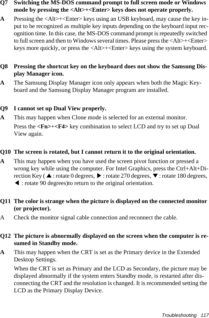 Troubleshooting   117Q7 Switching the MS-DOS command prompt to full screen mode or Windows mode by pressing the <Alt>+<Enter> keys does not operate properly.APressing the <Alt>+<Enter> keys using an USB keyboard, may cause the key in-put to be recognized as multiple key inputs depending on the keyboard input rec-ognition time. In this case, the MS-DOS command prompt is repeatedly switched to full screen and then to Windows several times. Please press the <Alt>+<Enter> keys more quickly, or press the <Alt>+<Enter> keys using the system keyboard.Q8 Pressing the shortcut key on the keyboard does not show the Samsung Dis-play Manager icon.AThe Samsung Display Manager icon only appears when both the Magic Key-board and the Samsung Display Manager program are installed.Q9 I cannot set up Dual View properly.AThis may happen when Clone mode is selected for an external monitor.Press the <Fn>+<F4> key combination to select LCD and try to set up Dual View again. Q10 The screen is rotated, but I cannot return it to the original orientation.AThis may happen when you have used the screen pivot function or pressed a wrong key while using the computer. For Intel Graphics, press the Ctrl+Alt+Di-rection Key ( ▲: rotate 0 degrees, ▶: rotate 270 degrees, ▼: rotate 180 degrees, ◀: rotate 90 degrees)to return to the original orientation.Q11 The color is strange when the picture is displayed on the connected monitor (or projector).A Check the monitor signal cable connection and reconnect the cable.Q12 The picture is abnormally displayed on the screen when the computer is re-sumed in Standby mode.AThis may happen when the CRT is set as the Primary device in the Extended Desktop Settings. When the CRT is set as Primary and the LCD as Secondary, the picture may be displayed abnormally if the system enters Standby mode, is restarted after dis-connecting the CRT and the resolution is changed. It is recommended setting the LCD as the Primary Display Device.