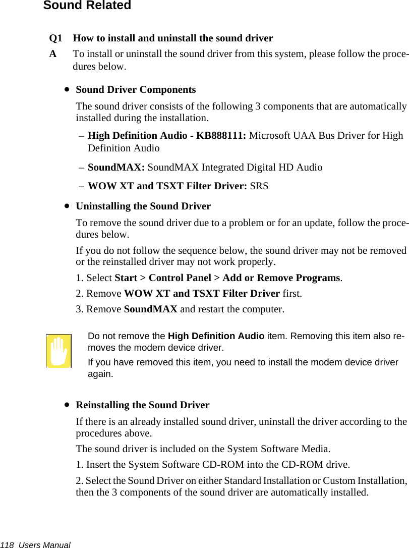 118  Users ManualSound RelatedQ1 How to install and uninstall the sound driverATo install or uninstall the sound driver from this system, please follow the proce-dures below.&bull;Sound Driver ComponentsThe sound driver consists of the following 3 components that are automatically installed during the installation.&ndash;High Definition Audio - KB888111: Microsoft UAA Bus Driver for High Definition Audio&ndash;SoundMAX: SoundMAX Integrated Digital HD Audio&ndash;WOW XT and TSXT Filter Driver: SRS&bull;Uninstalling the Sound DriverTo remove the sound driver due to a problem or for an update, follow the proce-dures below.If you do not follow the sequence below, the sound driver may not be removed or the reinstalled driver may not work properly.1. Select Start > Control Panel > Add or Remove Programs.2. Remove WOW XT and TSXT Filter Driver first.3. Remove SoundMAX and restart the computer.Do not remove the High Definition Audio item. Removing this item also re-moves the modem device driver.If you have removed this item, you need to install the modem device driver again.&bull;Reinstalling the Sound DriverIf there is an already installed sound driver, uninstall the driver according to the procedures above. The sound driver is included on the System Software Media.1. Insert the System Software CD-ROM into the CD-ROM drive.2. Select the Sound Driver on either Standard Installation or Custom Installation, then the 3 components of the sound driver are automatically installed.