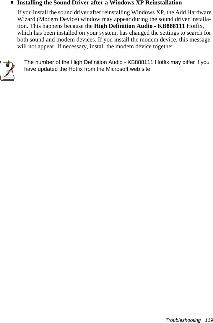 Troubleshooting   119&bull;Installing the Sound Driver after a Windows XP ReinstallationIf you install the sound driver after reinstalling Windows XP, the Add Hardware Wizard (Modem Device) window may appear during the sound driver installa-tion. This happens because the High Definition Audio - KB888111 Hotfix, which has been installed on your system, has changed the settings to search for both sound and modem devices. If you install the modem device, this message will not appear. If necessary, install the modem device together.The number of the High Definition Audio - KB888111 Hotfix may differ if you have updated the Hotfix from the Microsoft web site.
