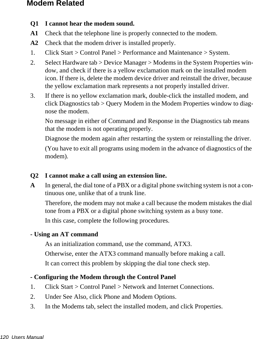 120  Users ManualModem RelatedQ1 I cannot hear the modem sound.A1 Check that the telephone line is properly connected to the modem.A2 Check that the modem driver is installed properly.1.  Click Start > Control Panel > Performance and Maintenance > System.2.  Select Hardware tab > Device Manager > Modems in the System Properties win-dow, and check if there is a yellow exclamation mark on the installed modem icon. If there is, delete the modem device driver and reinstall the driver, because the yellow exclamation mark represents a not properly installed driver.3.  If there is no yellow exclamation mark, double-click the installed modem, and click Diagnostics tab > Query Modem in the Modem Properties window to diag-nose the modem.No message in either of Command and Response in the Diagnostics tab means that the modem is not operating properly. Diagnose the modem again after restarting the system or reinstalling the driver. (You have to exit all programs using modem in the advance of diagnostics of the modem).Q2 I cannot make a call using an extension line.AIn general, the dial tone of a PBX or a digital phone switching system is not a con-tinuous one, unlike that of a trunk line. Therefore, the modem may not make a call because the modem mistakes the dial tone from a PBX or a digital phone switching system as a busy tone. In this case, complete the following procedures.- Using an AT commandAs an initialization command, use the command, ATX3. Otherwise, enter the ATX3 command manually before making a call. It can correct this problem by skipping the dial tone check step.- Configuring the Modem through the Control Panel1.  Click Start > Control Panel > Network and Internet Connections.2.  Under See Also, click Phone and Modem Options.3.  In the Modems tab, select the installed modem, and click Properties.
