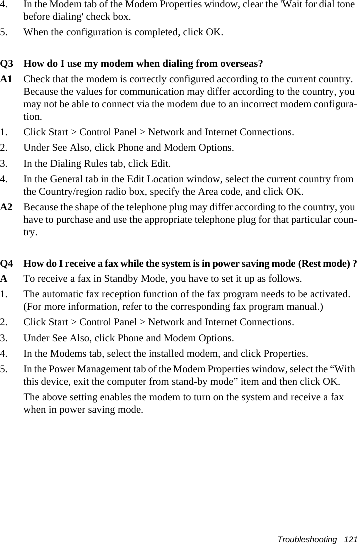 Troubleshooting   1214.  In the Modem tab of the Modem Properties window, clear the 'Wait for dial tone before dialing' check box.5.  When the configuration is completed, click OK.Q3 How do I use my modem when dialing from overseas?A1 Check that the modem is correctly configured according to the current country. Because the values for communication may differ according to the country, you may not be able to connect via the modem due to an incorrect modem configura-tion.    1.  Click Start > Control Panel > Network and Internet Connections.2.  Under See Also, click Phone and Modem Options.3.  In the Dialing Rules tab, click Edit.4.  In the General tab in the Edit Location window, select the current country from the Country/region radio box, specify the Area code, and click OK.A2 Because the shape of the telephone plug may differ according to the country, you have to purchase and use the appropriate telephone plug for that particular coun-try.Q4 How do I receive a fax while the system is in power saving mode (Rest mode) ?ATo receive a fax in Standby Mode, you have to set it up as follows.1.  The automatic fax reception function of the fax program needs to be activated. (For more information, refer to the corresponding fax program manual.)2.  Click Start > Control Panel > Network and Internet Connections.3.  Under See Also, click Phone and Modem Options.4.  In the Modems tab, select the installed modem, and click Properties.5.  In the Power Management tab of the Modem Properties window, select the &ldquo;With this device, exit the computer from stand-by mode&rdquo; item and then click OK.    The above setting enables the modem to turn on the system and receive a fax when in power saving mode.