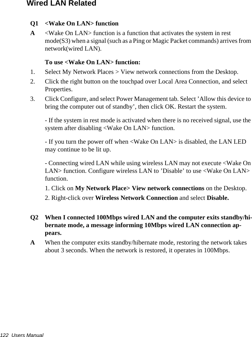 122  Users ManualWired LAN RelatedQ1 <Wake On LAN> functionA<Wake On LAN> function is a function that activates the system in rest mode(S3) when a signal (such as a Ping or Magic Packet commands) arrives from network(wired LAN).To use <Wake On LAN> function:1. Select My Network Places > View network connections from the Desktop. 2. Click the right button on the touchpad over Local Area Connection, and select Properties.3. Click Configure, and select Power Management tab. Select &rsquo;Allow this device to bring the computer out of standby&rsquo;, then click OK. Restart the system.- If the system in rest mode is activated when there is no received signal, use the system after disabling <Wake On LAN> function.- If you turn the power off when <Wake On LAN> is disabled, the LAN LED may continue to be lit up.- Connecting wired LAN while using wireless LAN may not execute <Wake On LAN> function. Configure wireless LAN to &rsquo;Disable&rsquo; to use <Wake On LAN> function.1. Click on My Network Place> View network connections on the Desktop.2. Right-click over Wireless Network Connection and select Disable.Q2   When I connected 100Mbps wired LAN and the computer exits standby/hi-bernate mode, a message informing 10Mbps wired LAN connection ap-pears.A   When the computer exits standby/hibernate mode, restoring the network takes about 3 seconds. When the network is restored, it operates in 100Mbps.
