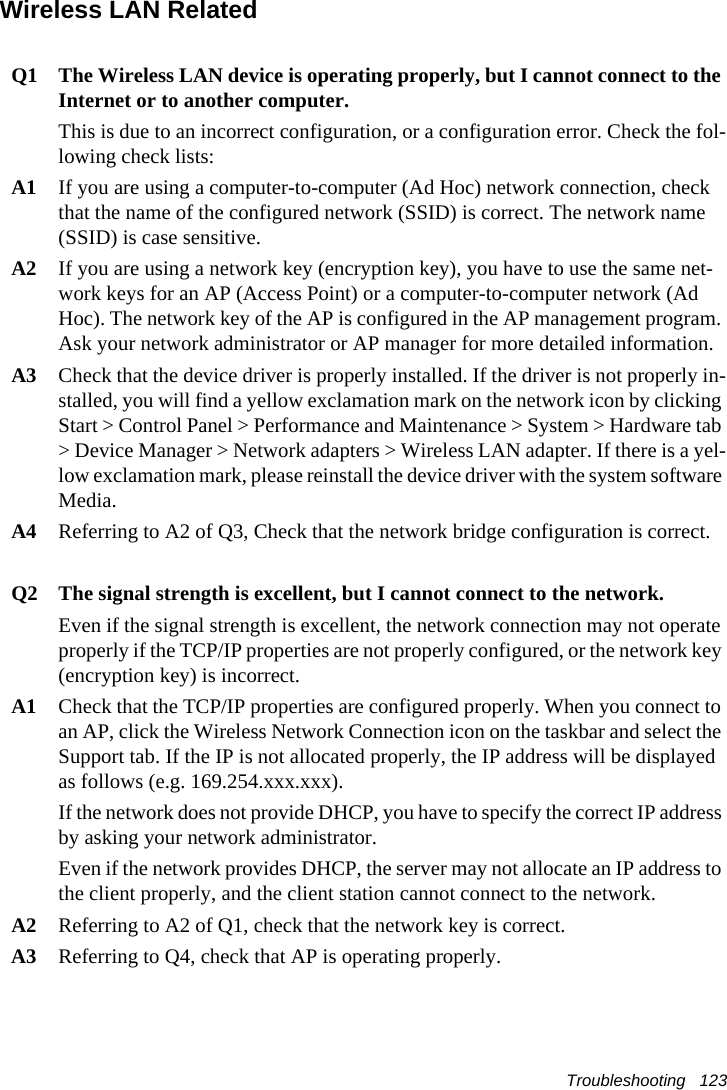 Troubleshooting   123Wireless LAN RelatedQ1  The Wireless LAN device is operating properly, but I cannot connect to the Internet or to another computer.This is due to an incorrect configuration, or a configuration error. Check the fol-lowing check lists:A1  If you are using a computer-to-computer (Ad Hoc) network connection, check that the name of the configured network (SSID) is correct. The network name (SSID) is case sensitive.A2  If you are using a network key (encryption key), you have to use the same net-work keys for an AP (Access Point) or a computer-to-computer network (Ad Hoc). The network key of the AP is configured in the AP management program. Ask your network administrator or AP manager for more detailed information.A3  Check that the device driver is properly installed. If the driver is not properly in-stalled, you will find a yellow exclamation mark on the network icon by clicking Start > Control Panel > Performance and Maintenance > System > Hardware tab > Device Manager > Network adapters > Wireless LAN adapter. If there is a yel-low exclamation mark, please reinstall the device driver with the system software Media. A4  Referring to A2 of Q3, Check that the network bridge configuration is correct.Q2  The signal strength is excellent, but I cannot connect to the network.Even if the signal strength is excellent, the network connection may not operate properly if the TCP/IP properties are not properly configured, or the network key (encryption key) is incorrect.A1  Check that the TCP/IP properties are configured properly. When you connect to an AP, click the Wireless Network Connection icon on the taskbar and select the Support tab. If the IP is not allocated properly, the IP address will be displayed as follows (e.g. 169.254.xxx.xxx).If the network does not provide DHCP, you have to specify the correct IP address by asking your network administrator.Even if the network provides DHCP, the server may not allocate an IP address to the client properly, and the client station cannot connect to the network.A2  Referring to A2 of Q1, check that the network key is correct.A3 Referring to Q4, check that AP is operating properly.