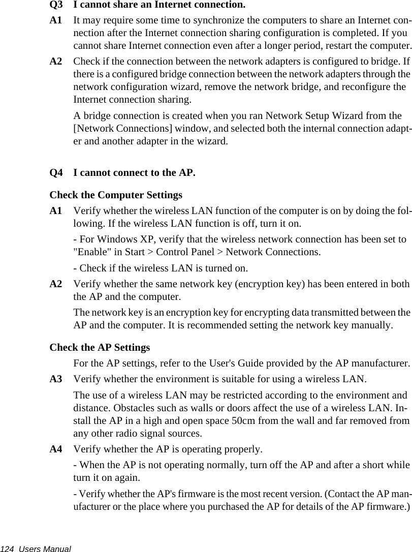 124  Users ManualQ3  I cannot share an Internet connection.A1  It may require some time to synchronize the computers to share an Internet con-nection after the Internet connection sharing configuration is completed. If you cannot share Internet connection even after a longer period, restart the computer.A2  Check if the connection between the network adapters is configured to bridge. If there is a configured bridge connection between the network adapters through the network configuration wizard, remove the network bridge, and reconfigure the Internet connection sharing.A bridge connection is created when you ran Network Setup Wizard from the [Network Connections] window, and selected both the internal connection adapt-er and another adapter in the wizard.Q4 I cannot connect to the AP.Check the Computer SettingsA1 Verify whether the wireless LAN function of the computer is on by doing the fol-lowing. If the wireless LAN function is off, turn it on.- For Windows XP, verify that the wireless network connection has been set to "Enable" in Start > Control Panel > Network Connections.- Check if the wireless LAN is turned on.A2 Verify whether the same network key (encryption key) has been entered in both the AP and the computer.The network key is an encryption key for encrypting data transmitted between the AP and the computer. It is recommended setting the network key manually.Check the AP SettingsFor the AP settings, refer to the User's Guide provided by the AP manufacturer.A3 Verify whether the environment is suitable for using a wireless LAN.The use of a wireless LAN may be restricted according to the environment and distance. Obstacles such as walls or doors affect the use of a wireless LAN. In-stall the AP in a high and open space 50cm from the wall and far removed from any other radio signal sources.A4 Verify whether the AP is operating properly.- When the AP is not operating normally, turn off the AP and after a short while turn it on again.- Verify whether the AP's firmware is the most recent version. (Contact the AP man-ufacturer or the place where you purchased the AP for details of the AP firmware.) 
